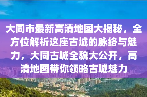 大同市最新高清地图大揭秘，全方位解析这座古城的脉络与魅力，大同古城全貌大公开，高清地图带你领略古城魅力