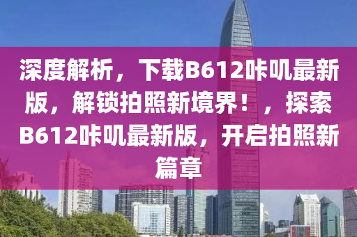 深度解析，下载B612咔叽最新版，解锁拍照新境界！，探索B612咔叽最新版，开启拍照新篇章