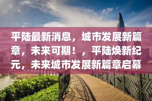 平陆最新消息，城市发展新篇章，未来可期！，平陆焕新纪元，未来城市发展新篇章启幕