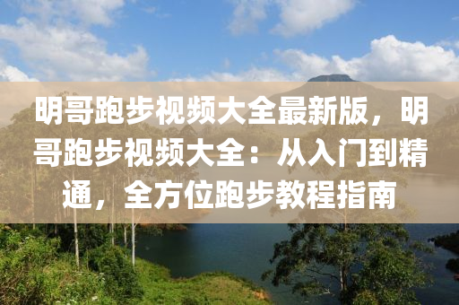 明哥跑步视频大全最新版，明哥跑步视频大全：从入门到精通，全方位跑步教程指南