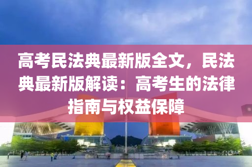 高考民法典最新版全文，民法典最新版解读：高考生的法律指南与权益保障