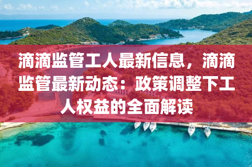 滴滴监管工人最新信息，滴滴监管最新动态：政策调整下工人权益的全面解读