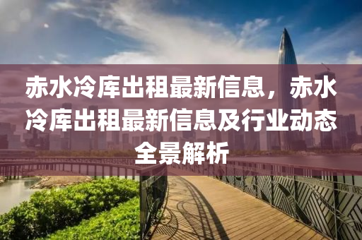 赤水冷库出租最新信息，赤水冷库出租最新信息及行业动态全景解析