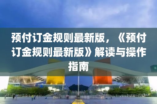 预付订金规则最新版，《预付订金规则最新版》解读与操作指南