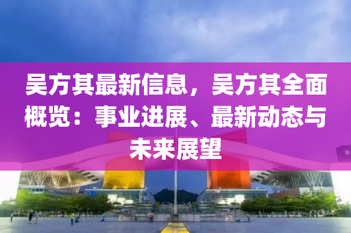 吴方其最新信息，吴方其全面概览：事业进展、最新动态与未来展望