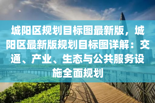 城阳区规划目标图最新版，城阳区最新版规划目标图详解：交通、产业、生态与公共服务设施全面规划