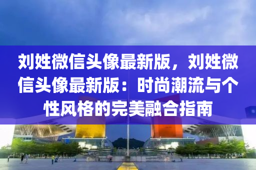 刘姓微信头像最新版，刘姓微信头像最新版：时尚潮流与个性风格的完美融合指南