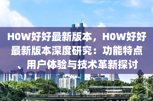 H0W好好最新版本，H0W好好最新版本深度研究：功能特点、用户体验与技术革新探讨