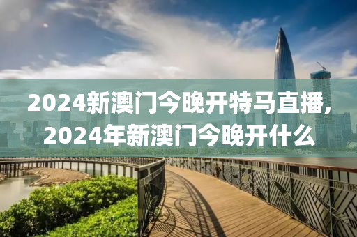 2024新澳门今晚开特马直播,2024年新澳门今晚开什么