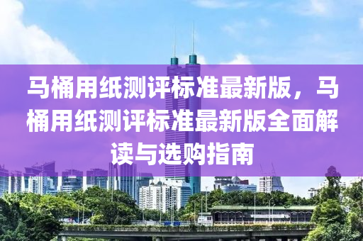 马桶用纸测评标准最新版，马桶用纸测评标准最新版全面解读与选购指南