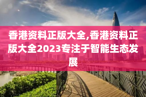 香港资料正版大全,香港资料正版大全2023专注于智能生态发展