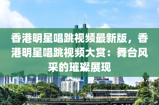 香港明星唱跳视频最新版，香港明星唱跳视频大赏：舞台风采的璀璨展现