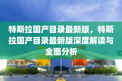 特斯拉国产目录最新版，特斯拉国产目录最新版深度解读与全面分析