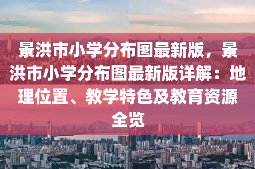 景洪市小学分布图最新版，景洪市小学分布图最新版详解：地理位置、教学特色及教育资源全览