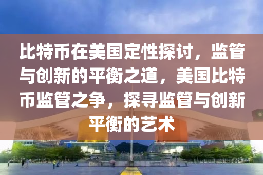 比特币在美国定性探讨，监管与创新的平衡之道，美国比特币监管之争，探寻监管与创新平衡的艺术