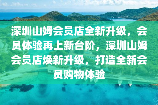 深圳山姆会员店全新升级，会员体验再上新台阶，深圳山姆会员店焕新升级，打造全新会员购物体验