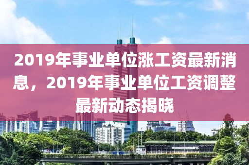 2019年事业单位涨工资最新消息，2019年事业单位工资调整最新动态揭晓