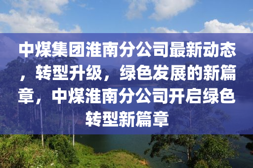 中煤集团淮南分公司最新动态，转型升级，绿色发展的新篇章，中煤淮南分公司开启绿色转型新篇章