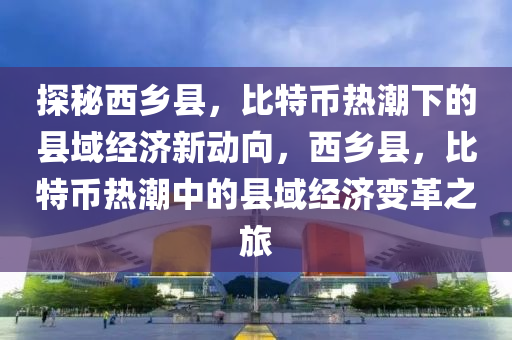 探秘西乡县，比特币热潮下的县域经济新动向，西乡县，比特币热潮中的县域经济变革之旅