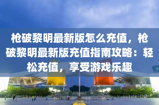 枪破黎明最新版怎么充值，枪破黎明最新版充值指南攻略：轻松充值，享受游戏乐趣