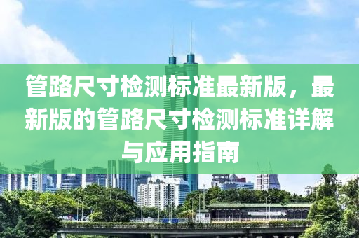 管路尺寸检测标准最新版，最新版的管路尺寸检测标准详解与应用指南