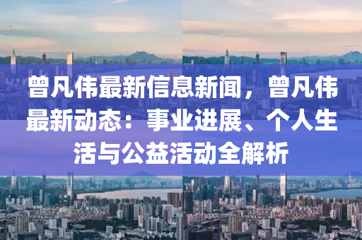 曾凡伟最新信息新闻，曾凡伟最新动态：事业进展、个人生活与公益活动全解析