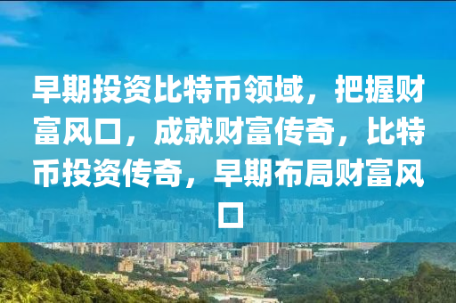 早期投资比特币领域，把握财富风口，成就财富传奇，比特币投资传奇，早期布局财富风口