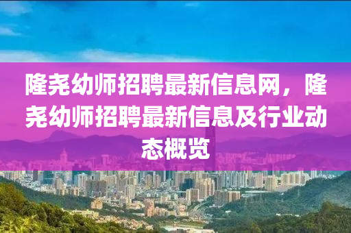 隆尧幼师招聘最新信息网，隆尧幼师招聘最新信息及行业动态概览