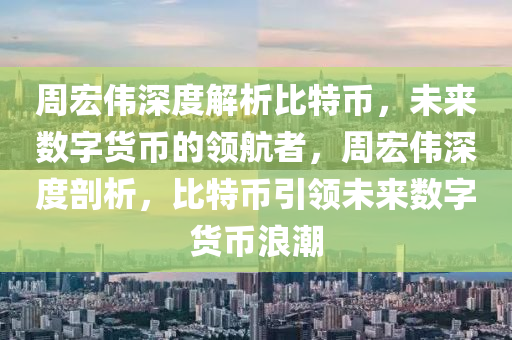 周宏伟深度解析比特币，未来数字货币的领航者，周宏伟深度剖析，比特币引领未来数字货币浪潮