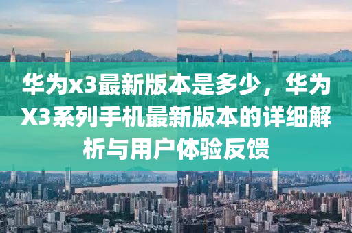 华为x3最新版本是多少，华为X3系列手机最新版本的详细解析与用户体验反馈