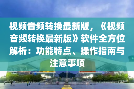 视频音频转换最新版，《视频音频转换最新版》软件全方位解析：功能特点、操作指南与注意事项