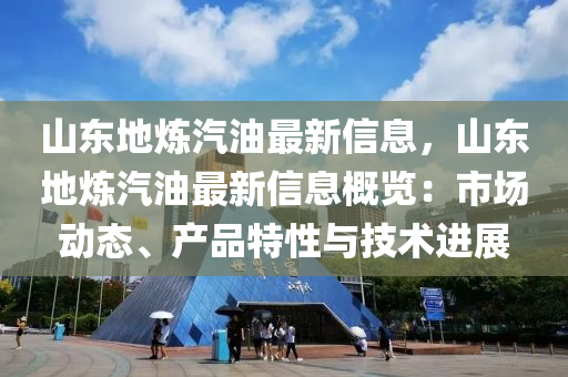 山东地炼汽油最新信息，山东地炼汽油最新信息概览：市场动态、产品特性与技术进展