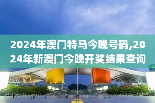 2024年澳门特马今晚号码,2024年新澳门今晚开奖结果查询