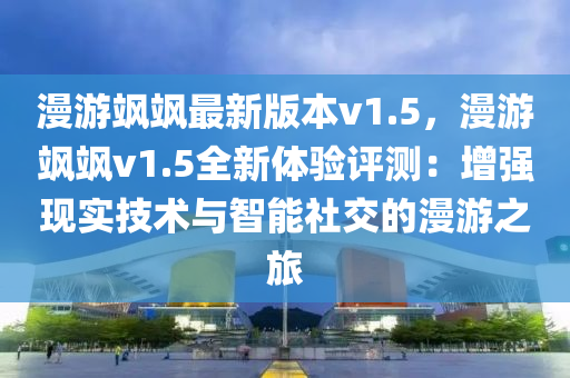 漫游飒飒最新版本v1.5，漫游飒飒v1.5全新体验评测：增强现实技术与智能社交的漫游之旅