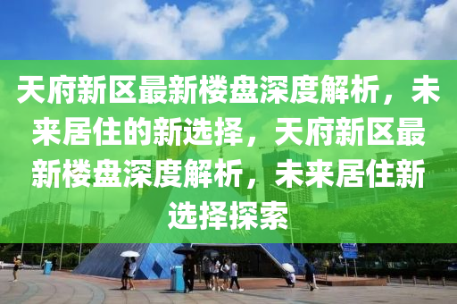 天府新区最新楼盘深度解析，未来居住的新选择，天府新区最新楼盘深度解析，未来居住新选择探索