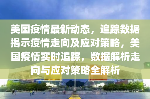 美国疫情最新动态，追踪数据揭示疫情走向及应对策略，美国疫情实时追踪，数据解析走向与应对策略全解析