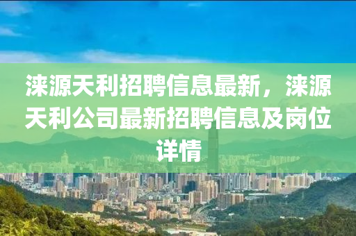 涞源天利招聘信息最新，涞源天利公司最新招聘信息及岗位详情