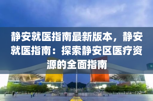 静安就医指南最新版本，静安就医指南：探索静安区医疗资源的全面指南