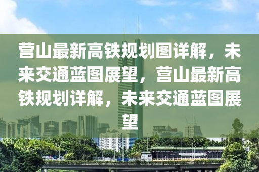 营山最新高铁规划图详解，未来交通蓝图展望，营山最新高铁规划详解，未来交通蓝图展望