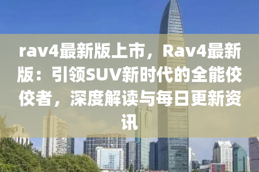 rav4最新版上市，Rav4最新版：引领SUV新时代的全能佼佼者，深度解读与每日更新资讯