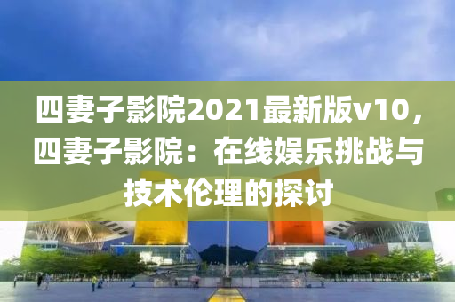 四妻子影院2021最新版v10，四妻子影院：在线娱乐挑战与技术伦理的探讨