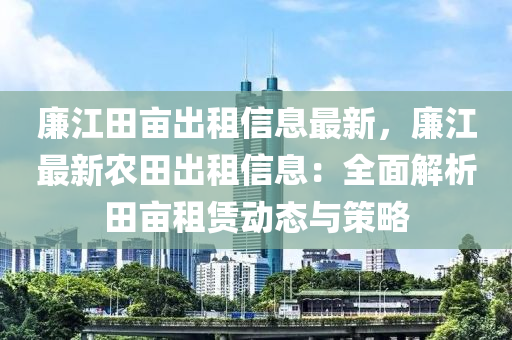 廉江田亩出租信息最新，廉江最新农田出租信息：全面解析田亩租赁动态与策略