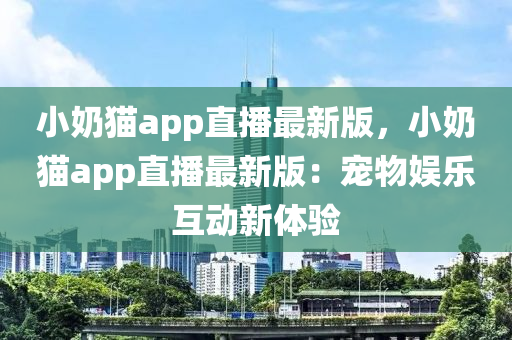 小奶猫app直播最新版，小奶猫app直播最新版：宠物娱乐互动新体验