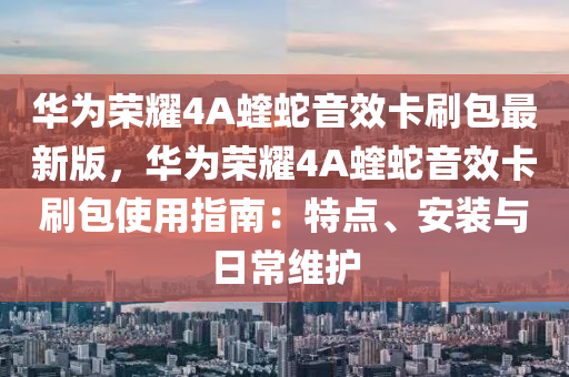 华为荣耀4A蝰蛇音效卡刷包最新版，华为荣耀4A蝰蛇音效卡刷包使用指南：特点、安装与日常维护