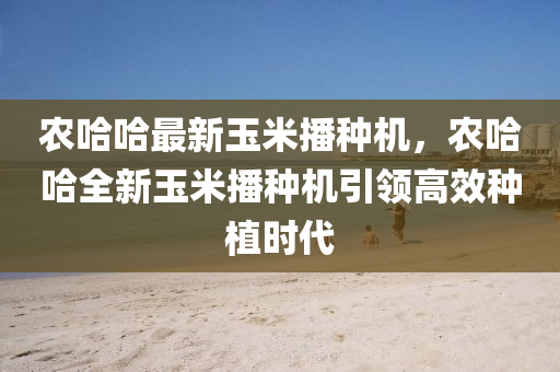 农哈哈最新玉米播种机，农哈哈全新玉米播种机引领高效种植时代