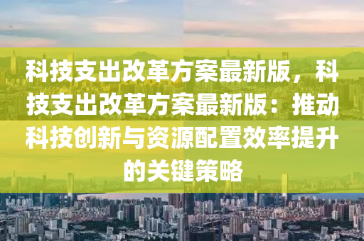 科技支出改革方案最新版，科技支出改革方案最新版：推动科技创新与资源配置效率提升的关键策略