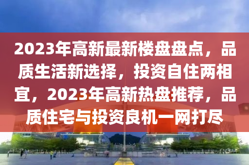 2023年高新最新楼盘盘点，品质生活新选择，投资自住两相宜，2023年高新热盘推荐，品质住宅与投资良机一网打尽