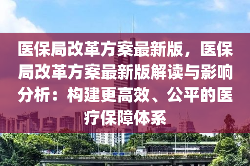 医保局改革方案最新版，医保局改革方案最新版解读与影响分析：构建更高效、公平的医疗保障体系