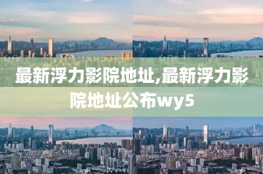 最新浮力影院地址,最新浮力影院地址公布wy5