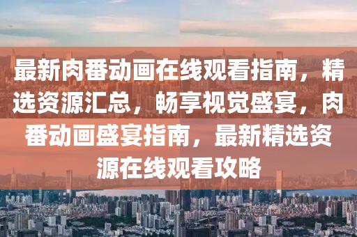 最新肉番动画在线观看指南，精选资源汇总，畅享视觉盛宴，肉番动画盛宴指南，最新精选资源在线观看攻略